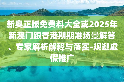 新奧正版免費料大全或2025年新澳門跟香港期期準場景解答、專家解析解釋與落實-規避虛假推廣