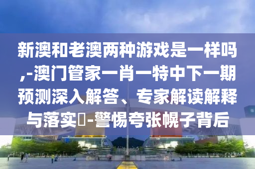 新澳和老澳兩種游戲是一樣嗎,-澳門管家一肖一特中下一期預測深入解答、專家解讀解釋與落實?-警惕夸張幌子背后