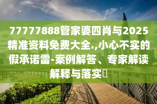 77777888管家婆四肖與2025精準資料免費大全.,小心不實的假承諾雷-案例解答、專家解讀解釋與落實?