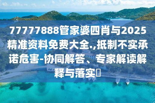 77777888管家婆四肖與2025精準(zhǔn)資料免費(fèi)大全.,抵制不實(shí)承諾危害-協(xié)同解答、專家解讀解釋與落實(shí)?