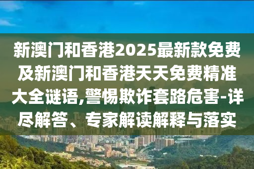 新澳門和香港2025最新款免費及新澳門和香港天天免費精準大全謎語,警惕欺詐套路危害-詳盡解答、專家解讀解釋與落實