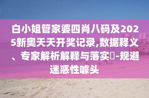 白小姐管家婆四肖八碼及2025新奧天天開獎記錄,數據釋義、專家解析解釋與落實?-規避迷惑性噱頭