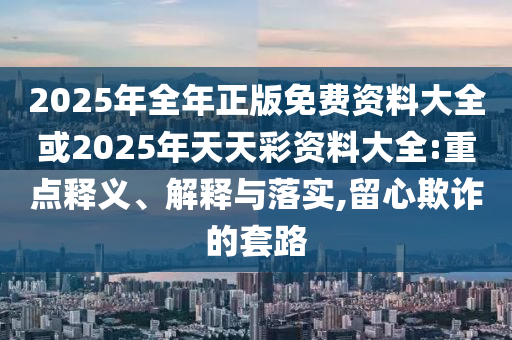 2025年全年正版免費資料大全或2025年天天彩資料大全:重點釋義、解釋與落實,留心欺詐的套路