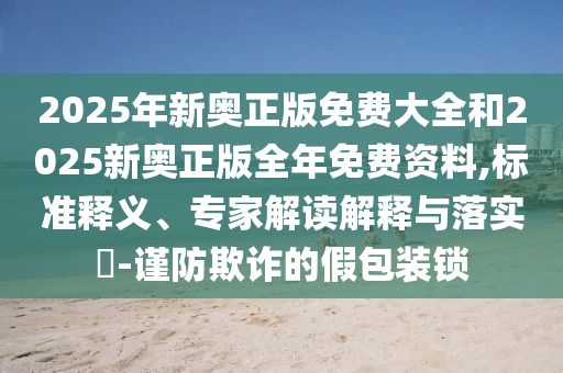 2025年新奧正版免費大全和2025新奧正版全年免費資料,標準釋義、專家解讀解釋與落實?-謹防欺詐的假包裝鎖