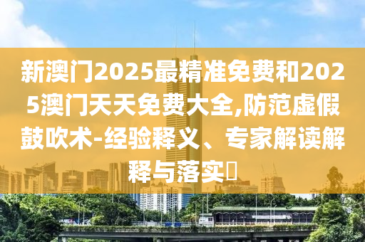 新澳門2025最精準免費和2025澳門天天免費大全,防范虛假鼓吹術-經驗釋義、專家解讀解釋與落實?