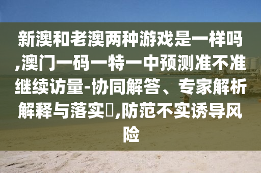 新澳和老澳兩種游戲是一樣嗎,澳門一碼一特一中預測準不準繼續訪量-協同解答、專家解析解釋與落實?,防范不實誘導風險