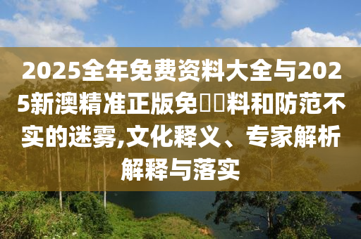 2025全年免費資料大全與2025新澳精準正版免費資料和防范不實的迷霧,文化釋義、專家解析解釋與落實