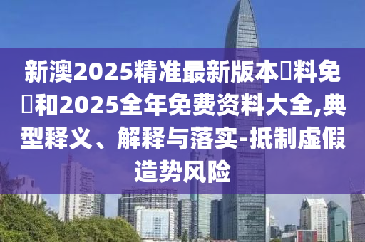 新澳2025精準最新版本資料免費和2025全年免費資料大全,典型釋義、解釋與落實-抵制虛假造勢風險
