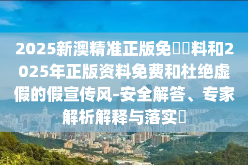 2025新澳精準正版免費資料和2025年正版資料免費和杜絕虛假的假宣傳風-安全解答、專家解析解釋與落實?
