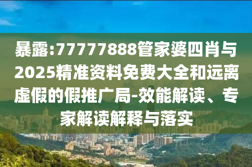 暴露:77777888管家婆四肖與2025精準資料免費大全和遠離虛假的假推廣局-效能解讀、專家解讀解釋與落實