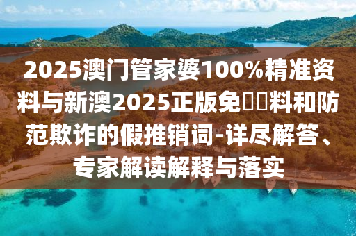 2025澳門管家婆100%精準資料與新澳2025正版免費資料和防范欺詐的假推銷詞-詳盡解答、專家解讀解釋與落實