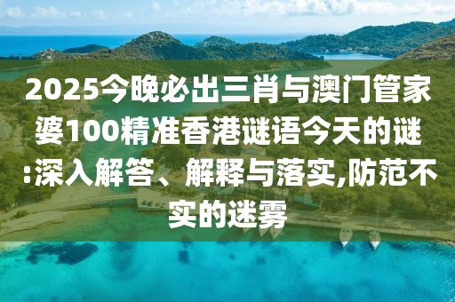 2025今晚必出三肖與澳門管家婆100精準香港謎語今天的謎:深入解答、解釋與落實,防范不實的迷霧
