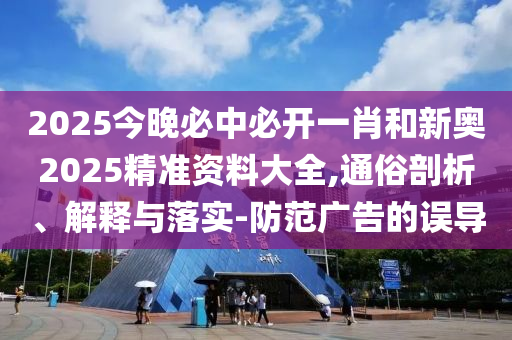 2025今晚必中必開一肖和新奧2025精準資料大全,通俗剖析、解釋與落實-防范廣告的誤導