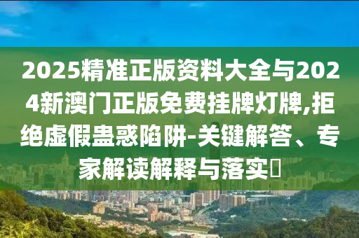 2025精準(zhǔn)正版資料大全與2024新澳門正版免費(fèi)掛牌燈牌,拒絕虛假蠱惑陷阱-關(guān)鍵解答、專家解讀解釋與落實(shí)?