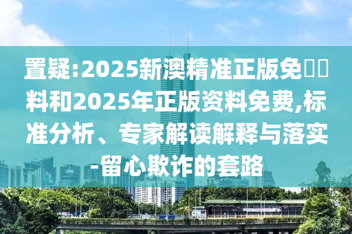 置疑:2025新澳精準正版免費資料和2025年正版資料免費,標準分析、專家解讀解釋與落實-留心欺詐的套路