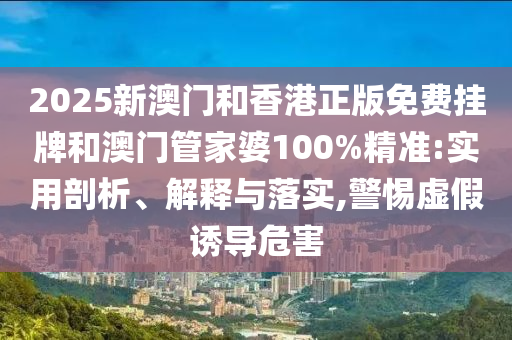 2025新澳門和香港正版免費掛牌和澳門管家婆100%精準:實用剖析、解釋與落實,警惕虛假誘導危害