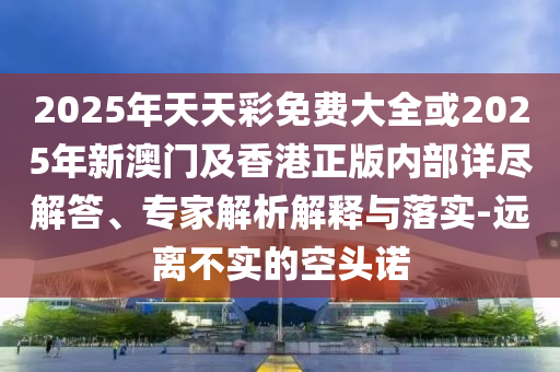 2025年天天彩免費大全或2025年新澳門及香港正版內(nèi)部詳盡解答、專家解析解釋與落實-遠(yuǎn)離不實的空頭諾