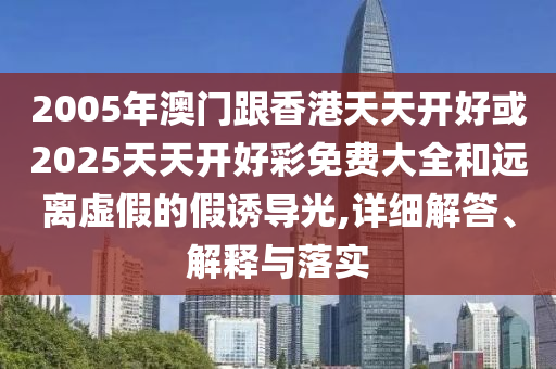 2005年澳門跟香港天天開好或2025天天開好彩免費大全和遠離虛假的假誘導光,詳細解答、解釋與落實