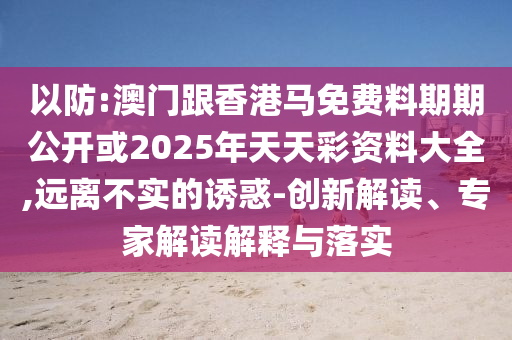 以防:澳門跟香港馬免費料期期公開或2025年天天彩資料大全,遠離不實的誘惑-創新解讀、專家解讀解釋與落實