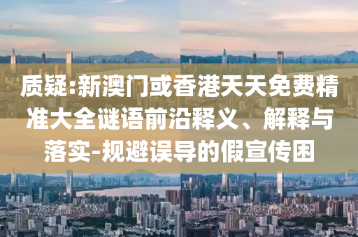 質(zhì)疑:新澳門或香港天天免費(fèi)精準(zhǔn)大全謎語前沿釋義、解釋與落實(shí)-規(guī)避誤導(dǎo)的假宣傳困