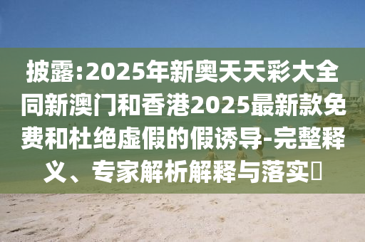 披露:2025年新奧天天彩大全同新澳門和香港2025最新款免費和杜絕虛假的假誘導-完整釋義、專家解析解釋與落實?