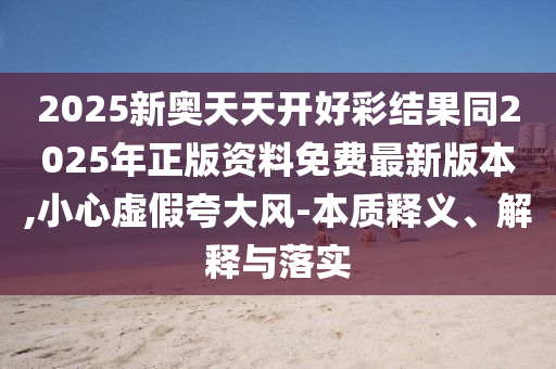 2025新奧天天開好彩結(jié)果同2025年正版資料免費最新版本,小心虛假夸大風(fēng)-本質(zhì)釋義、解釋與落實