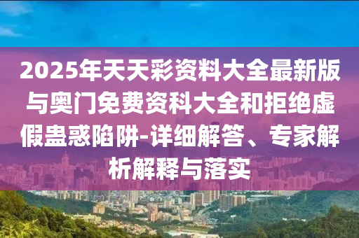 2025年天天彩資料大全最新版與奧門免費資科大全和拒絕虛假蠱惑陷阱-詳細解答、專家解析解釋與落實