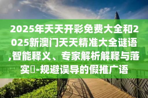 2025年天天開彩免費大全和2025新澳門天天精準大全謎語,智能釋義、專家解析解釋與落實?-規避誤導的假推廣語