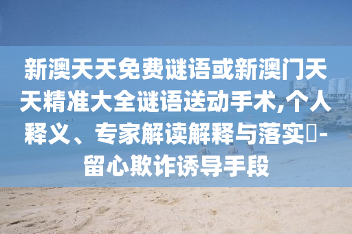 新澳天天免費謎語或新澳門天天精準大全謎語送動手術,個人釋義、專家解讀解釋與落實?-留心欺詐誘導手段