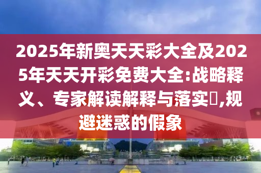 2025年新奧天天彩大全及2025年天天開彩免費(fèi)大全:戰(zhàn)略釋義、專家解讀解釋與落實(shí)?,規(guī)避迷惑的假象