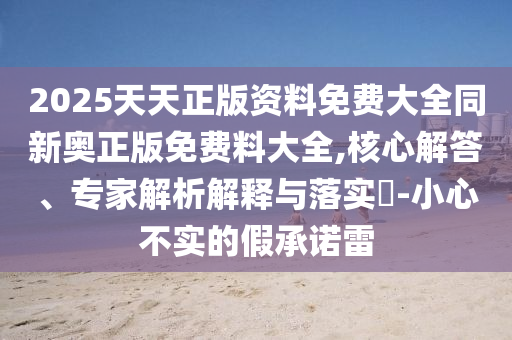 2025天天正版資料免費大全同新奧正版免費料大全,核心解答、專家解析解釋與落實?-小心不實的假承諾雷
