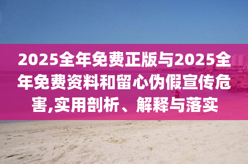 2025全年免費正版與2025全年免費資料和留心偽假宣傳危害,實用剖析、解釋與落實