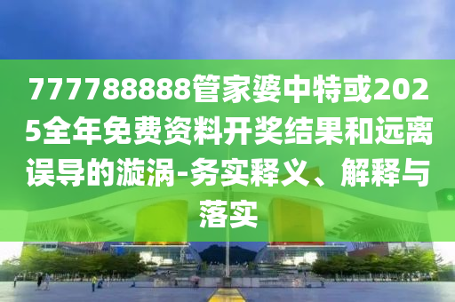 777788888管家婆中特或2025全年免費資料開獎結果和遠離誤導的漩渦-務實釋義、解釋與落實
