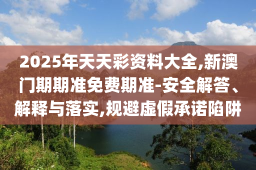 2025年天天彩資料大全,新澳門期期準免費期準-安全解答、解釋與落實,規避虛假承諾陷阱