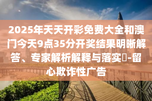 2025年天天開彩免費(fèi)大全和澳門今天9點(diǎn)35分開獎結(jié)果明晰解答、專家解析解釋與落實(shí)?-留心欺詐性廣告