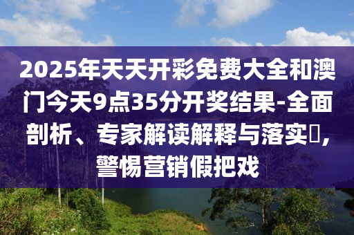 2025年天天開彩免費大全和澳門今天9點35分開獎結果-全面剖析、專家解讀解釋與落實?,警惕營銷假把戲