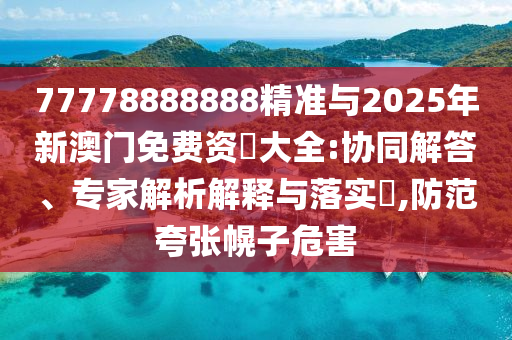 77778888888精準與2025年新澳門免費資枓大全:協(xié)同解答、專家解析解釋與落實?,防范夸張幌子危害