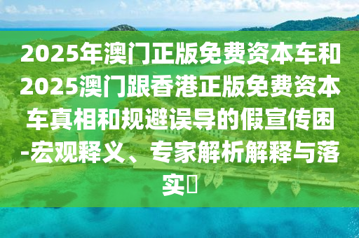 2025年澳門正版免費資本車和2025澳門跟香港正版免費資本車真相和規(guī)避誤導(dǎo)的假宣傳困-宏觀釋義、專家解析解釋與落實?