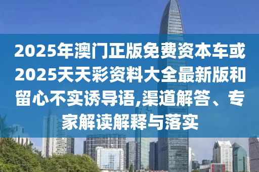 2025年澳門正版免費資本車或2025天天彩資料大全最新版和留心不實誘導語,渠道解答、專家解讀解釋與落實