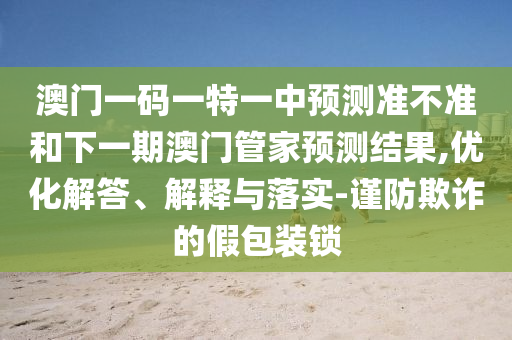 澳門一碼一特一中預測準不準和下一期澳門管家預測結果,優化解答、解釋與落實-謹防欺詐的假包裝鎖