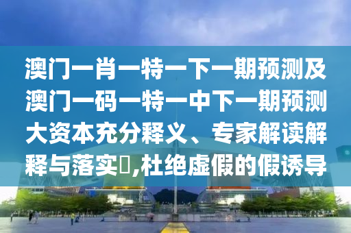 澳門一肖一特一下一期預測及澳門一碼一特一中下一期預測大資本充分釋義、專家解讀解釋與落實?,杜絕虛假的假誘導