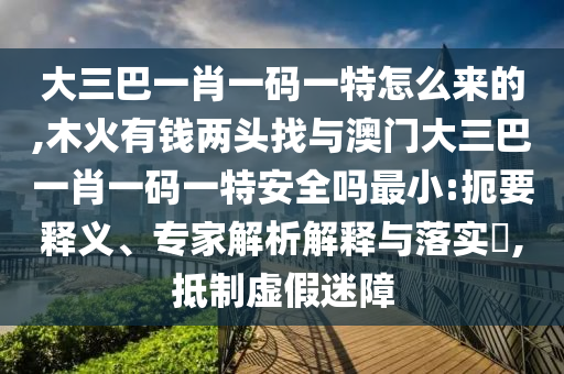 大三巴一肖一碼一特怎么來的,木火有錢兩頭找與澳門大三巴一肖一碼一特安全嗎最小:扼要釋義、專家解析解釋與落實?,抵制虛假迷障