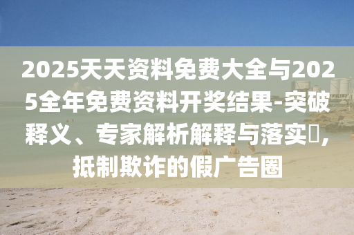 2025天天資料免費(fèi)大全與2025全年免費(fèi)資料開獎(jiǎng)結(jié)果-突破釋義、專家解析解釋與落實(shí)?,抵制欺詐的假?gòu)V告圈