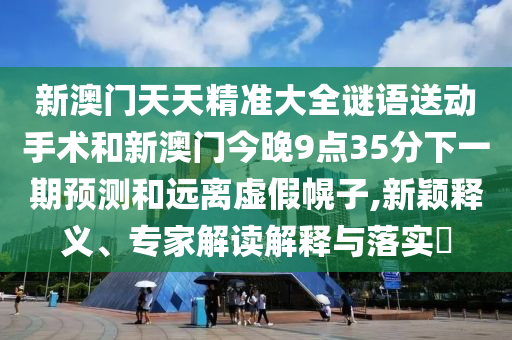 新澳門天天精準大全謎語送動手術和新澳門今晚9點35分下一期預測和遠離虛假幌子,新穎釋義、專家解讀解釋與落實?