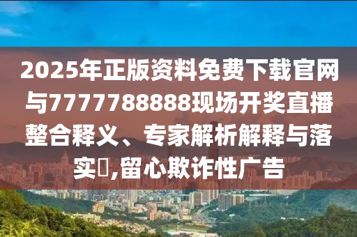 2025年正版資料免費下載官網(wǎng)與7777788888現(xiàn)場開獎直播整合釋義、專家解析解釋與落實?,留心欺詐性廣告