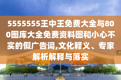 5555555王中王免費大全與800圖庫大全免費資料圖和小心不實的假廣告詞,文化釋義、專家解析解釋與落實