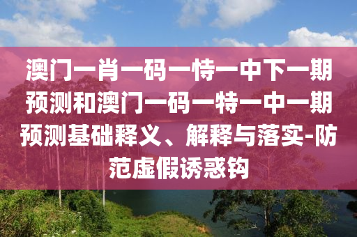 澳門一肖一碼一恃一中下一期預測和澳門一碼一特一中一期預測基礎釋義、解釋與落實-防范虛假誘惑鉤