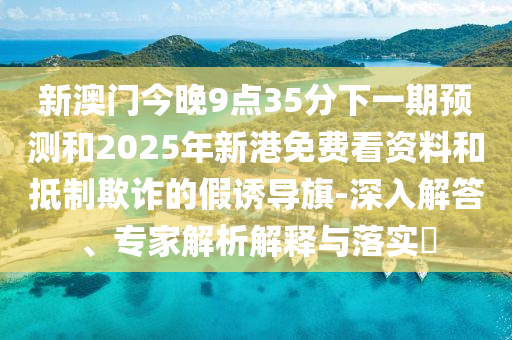 新澳門今晚9點35分下一期預測和2025年新港免費看資料和抵制欺詐的假誘導旗-深入解答、專家解析解釋與落實?