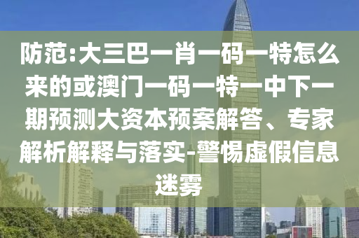 防范:大三巴一肖一碼一特怎么來的或澳門一碼一特一中下一期預(yù)測大資本預(yù)案解答、專家解析解釋與落實-警惕虛假信息迷霧
