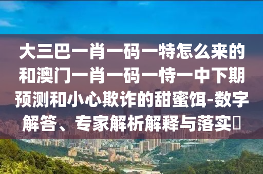 大三巴一肖一碼一特怎么來的和澳門一肖一碼一恃一中下期預測和小心欺詐的甜蜜餌-數字解答、專家解析解釋與落實?